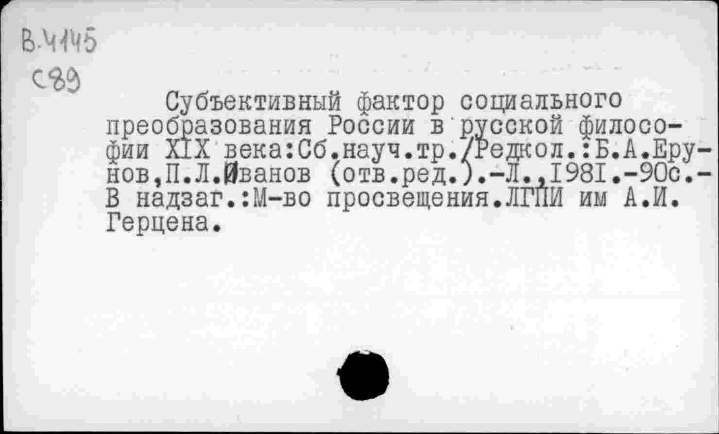 ﻿сед
Субъективный фактор социального преобразования России в русской философии Х1Х века:Сб.науч.тр./Редкол.:Б.А.Врунов, П. Л.Иванов (отв.ред.л-Л., 1981.-90с.-В надзаг.:М-во просвещения.ЛГПИ им А.И. Герцена.